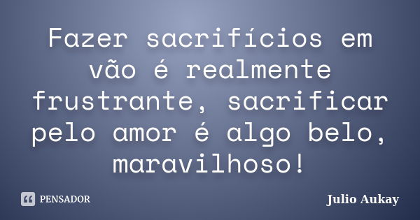 Fazer sacrifícios em vão é realmente frustrante, sacrificar pelo amor é algo belo, maravilhoso!... Frase de julio Aukay.