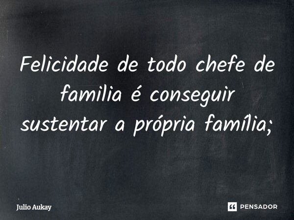 ⁠Felicidade de todo chefe de familia é conseguir sustentar a própria família;... Frase de Julio Aukay.