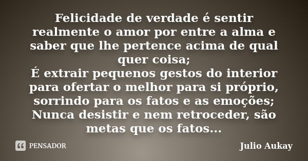 Felicidade de verdade é sentir realmente o amor por entre a alma e saber que lhe pertence acima de qual quer coisa; É extrair pequenos gestos do interior para o... Frase de Julio Aukay.