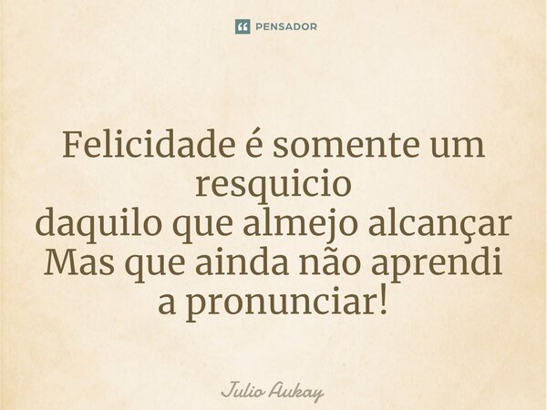 ⁠Felicidade é somente um resquicio daquilo que almejo alcançar Mas que ainda não aprendi a pronunciar!... Frase de Julio Aukay.