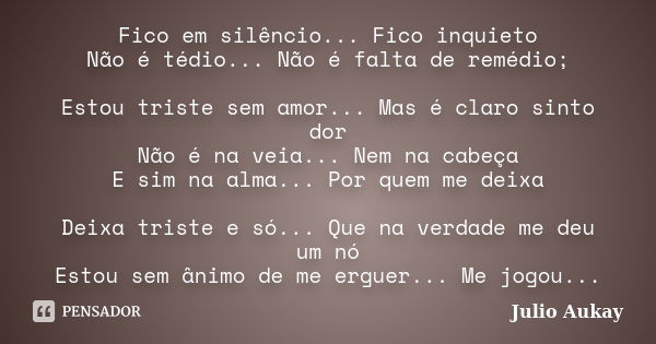 Fico em silêncio... Fico inquieto Não é tédio... Não é falta de remédio; Estou triste sem amor... Mas é claro sinto dor Não é na veia... Nem na cabeça E sim na ... Frase de Julio Aukay.