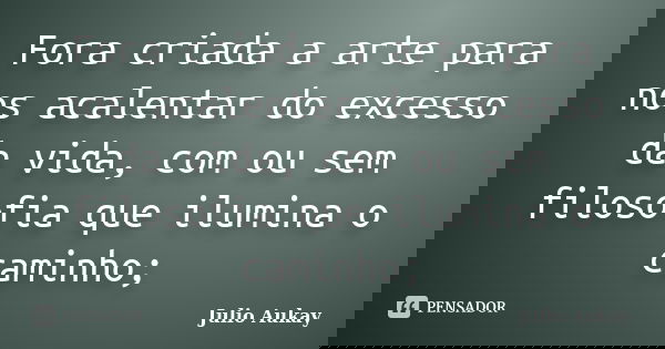 Fora criada a arte para nos acalentar do excesso da vida, com ou sem filosofia que ilumina o caminho;... Frase de Julio Aukay.