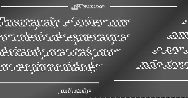 Frustração, é viver um amor cheio de esperança e ser deixado pra trás por não terem reciprocidade;... Frase de Julio Aukay.