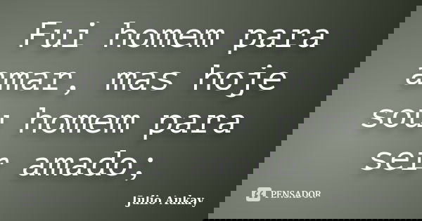 Fui homem para amar, mas hoje sou homem para ser amado;... Frase de Julio Aukay.
