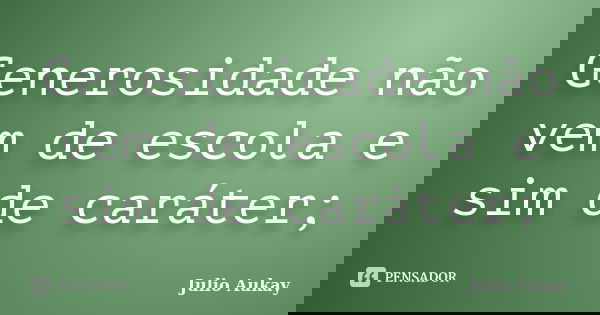 Generosidade não vem de escola e sim de caráter;... Frase de Julio Aukay.