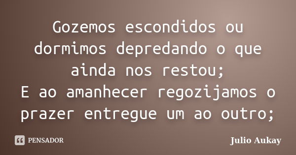 Gozemos escondidos ou dormimos depredando o que ainda nos restou; E ao amanhecer regozijamos o prazer entregue um ao outro;... Frase de Julio Aukay.