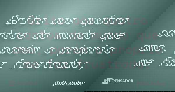 Grito aos quatro cantos do mundo que amo, porém o próprio me faz frustrado;... Frase de Julio Aukay.