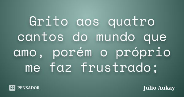 Grito aos quatro cantos do mundo que amo, porém o próprio me faz frustrado;... Frase de Julio Aukay.