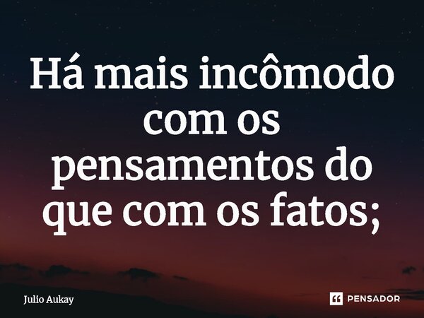 ⁠Há mais incômodo com os pensamentos do que com os fatos;... Frase de Julio Aukay.