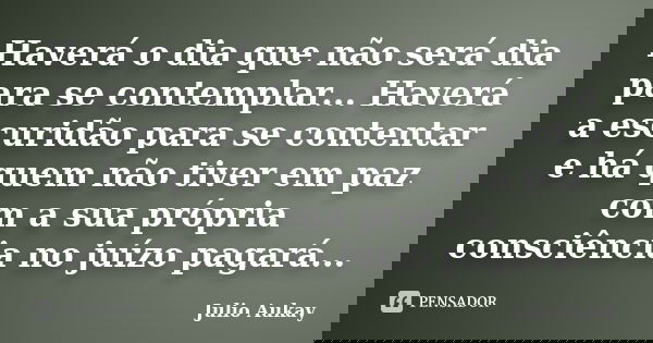 Haverá o dia que não será dia para se contemplar... Haverá a escuridão para se contentar e há quem não tiver em paz com a sua própria consciência no juízo pagar... Frase de Julio Aukay.