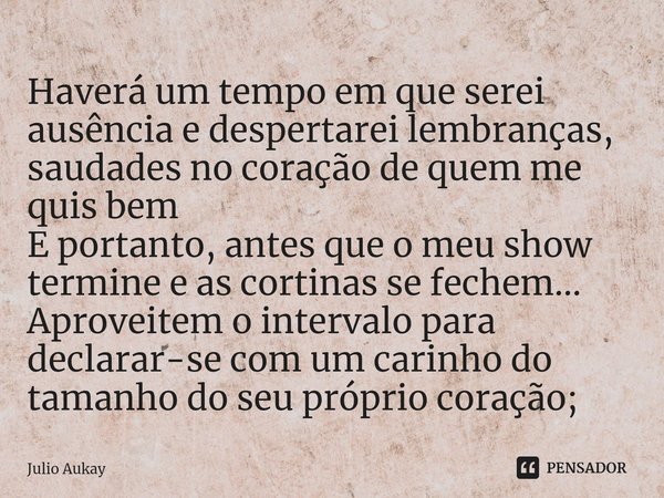 Haverá um tempo em que serei ausência e despertarei lembranças, saudades no coração de quem me quis bem
E portanto, antes que o meu show termine e as cortinas ... Frase de Julio Aukay.
