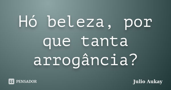 Hó beleza, por que tanta arrogância?... Frase de Julio Aukay.