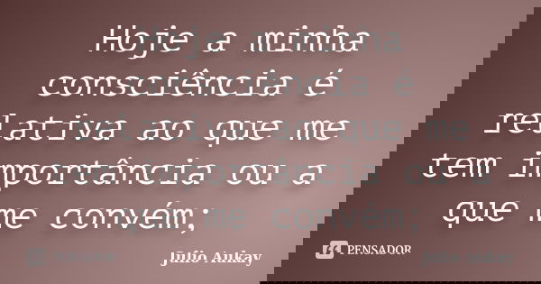 Hoje a minha consciência é relativa ao que me tem importância ou a que me convém;... Frase de Julio Aukay.