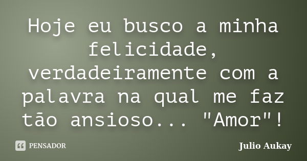 Hoje eu busco a minha felicidade, verdadeiramente com a palavra na qual me faz tão ansioso... "Amor"!... Frase de julio Aukay.