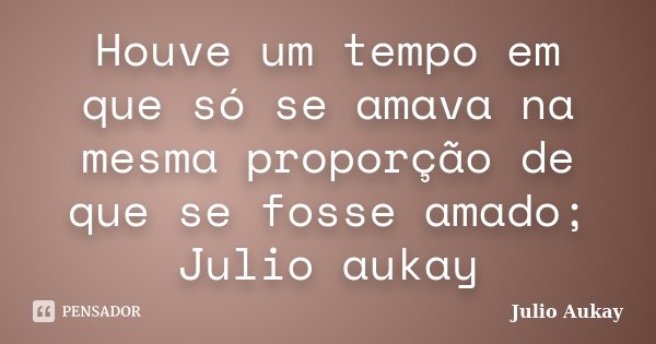 Houve um tempo em que só se amava na mesma proporção de que se fosse amado; Julio aukay... Frase de julio Aukay.