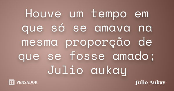 Houve um tempo em que só se amava na mesma proporção de que se fosse amado; Julio aukay... Frase de julio Aukay.