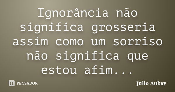 Ignorância não significa grosseria assim como um sorriso não significa que estou afim...... Frase de Julio Aukay.