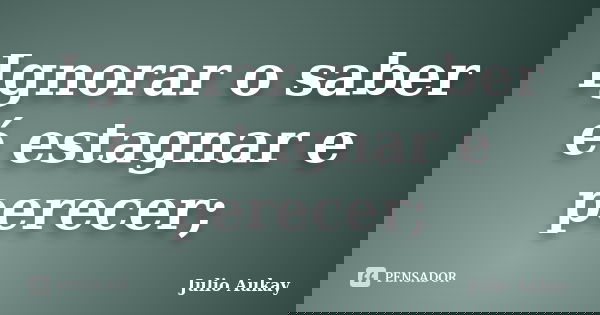 Ignorar o saber é estagnar e perecer;... Frase de Julio Aukay.