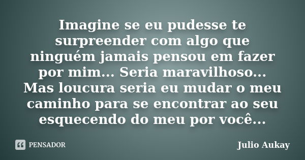 Imagine se eu pudesse te surpreender com algo que ninguém jamais pensou em fazer por mim... Seria maravilhoso... Mas loucura seria eu mudar o meu caminho para s... Frase de Julio Aukay.