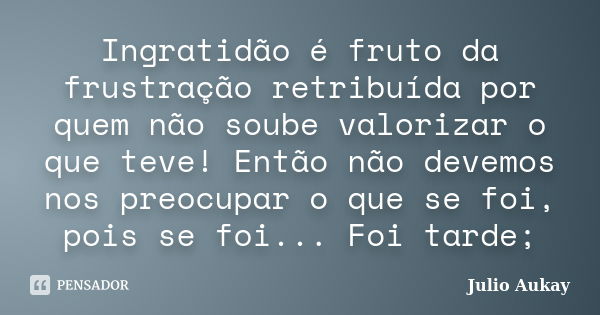 Ingratidão é fruto da frustração retribuída por quem não soube valorizar o que teve! Então não devemos nos preocupar o que se foi, pois se foi... Foi tarde;... Frase de Julio Aukay.