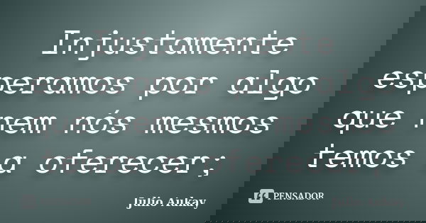 Injustamente esperamos por algo que nem nós mesmos temos a oferecer;... Frase de Julio Aukay.