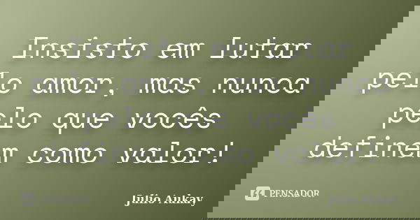 Insisto em lutar pelo amor, mas nunca pelo que vocês definem como valor!... Frase de Julio Aukay.