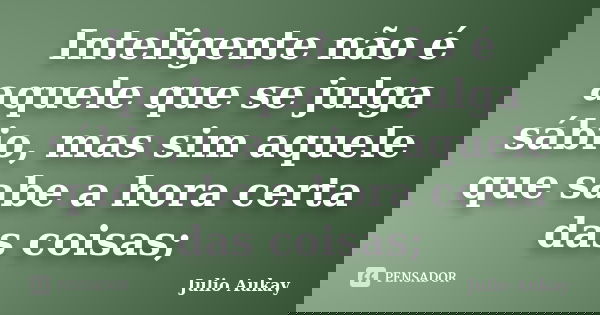 Inteligente não é aquele que se julga sábio, mas sim aquele que sabe a hora certa das coisas;... Frase de Julio Aukay.