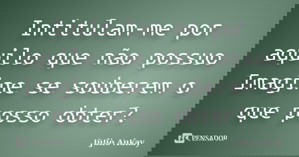 Intitulam-me por aquilo que não possuo Imagine se souberem o que posso obter?... Frase de Julio Aukay.