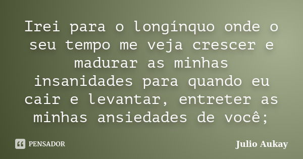 Irei para o longínquo onde o seu tempo me veja crescer e madurar as minhas insanidades para quando eu cair e levantar, entreter as minhas ansiedades de você;... Frase de Julio Aukay.