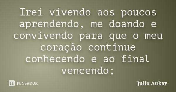 Irei vivendo aos poucos aprendendo, me doando e convivendo para que o meu coração continue conhecendo e ao final vencendo;... Frase de Julio Aukay.