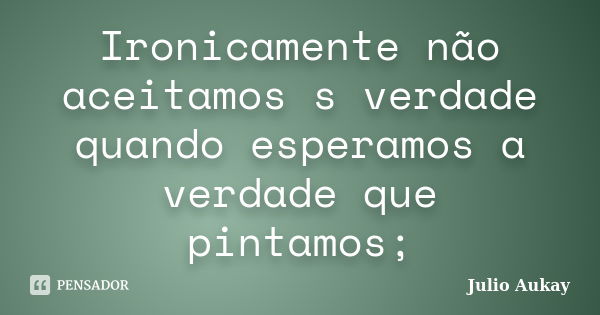 Ironicamente não aceitamos s verdade quando esperamos a verdade que pintamos;... Frase de Julio Aukay.