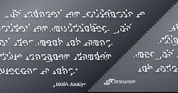 Já chorei em silêncio e gritei em multidões, já fingi ter medo do amor, mas já tive coragem também de atravessar a dor;... Frase de Julio Aukay.