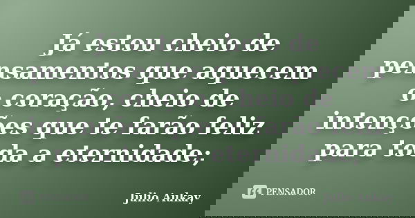 Já estou cheio de pensamentos que aquecem o coração, cheio de intenções que te farão feliz para toda a eternidade;... Frase de Julio Aukay.