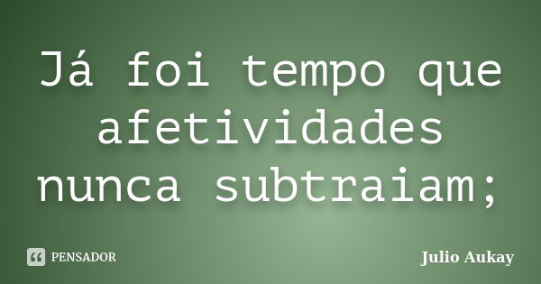 Já foi tempo que afetividades nunca subtraiam;... Frase de Julio Aukay.