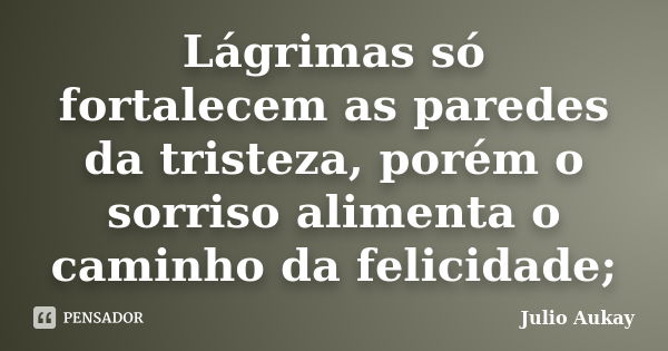 Lágrimas só fortalecem as paredes da tristeza, porém o sorriso alimenta o caminho da felicidade;... Frase de Julio Aukay.