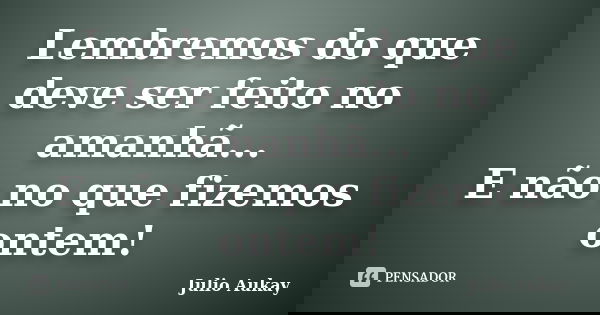 Lembremos do que deve ser feito no amanhã... E não no que fizemos ontem!... Frase de julio Aukay.