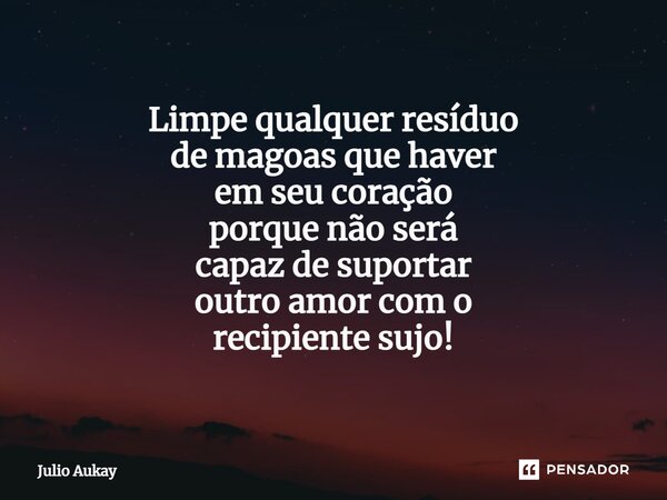 ⁠Limpe qualquer resíduo de magoas que haver em seu coração porque não será capaz de suportar outro amor com o recipiente sujo!... Frase de Julio Aukay.