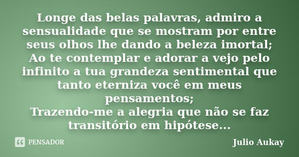 Longe das belas palavras, admiro a sensualidade que se mostram por entre seus olhos lhe dando a beleza imortal; Ao te contemplar e adorar a vejo pelo infinito a... Frase de Julio Aukay.