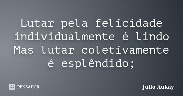 Lutar pela felicidade individualmente é lindo Mas lutar coletivamente é esplêndido;... Frase de Julio Aukay.