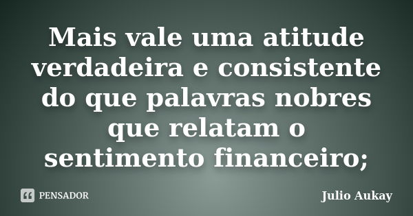 Mais vale uma atitude verdadeira e consistente do que palavras nobres que relatam o sentimento financeiro;... Frase de Julio Aukay.