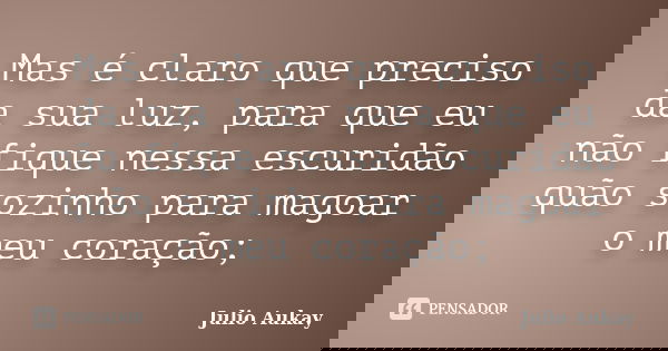 Mas é claro que preciso da sua luz, para que eu não fique nessa escuridão quão sozinho para magoar o meu coração;... Frase de Julio Aukay.