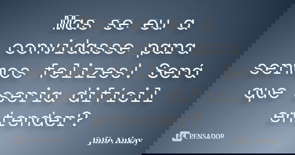 Mas se eu a convidasse para sermos felizes! Será que seria difícil entender?... Frase de Julio Aukay.