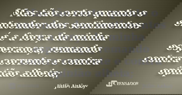 Mas tão certo quanto o entender dos sentimentos é a força da minha esperança, remando contra corrente e contra opinião alheia;... Frase de Julio Aukay.