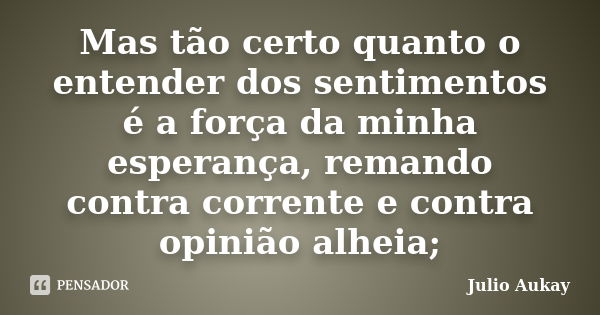 Mas tão certo quanto o entender dos sentimentos é a força da minha esperança, remando contra corrente e contra opinião alheia;... Frase de Julio Aukay.