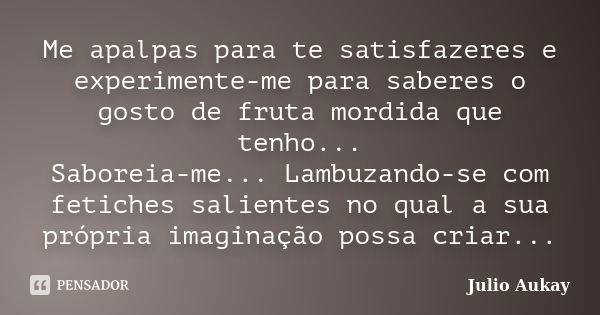 Me apalpas para te satisfazeres e experimente-me para saberes o gosto de fruta mordida que tenho... Saboreia-me... Lambuzando-se com fetiches salientes no qual ... Frase de Julio Aukay.