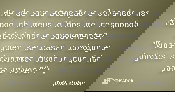 Me de sua atenção e olhando no fundo de meus olhos me responda baixinho e suavemente? “Você quer se casar comigo e juntos vivermos tudo o que há para viver?”;... Frase de Julio Aukay.