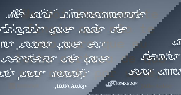 Me dói imensamente fingir que não te amo para que eu tenha certeza de que sou amado por você;... Frase de Julio Aukay.