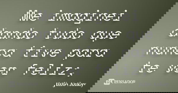 Me imaginei dando tudo que nunca tive para te ver feliz;... Frase de Julio Aukay.