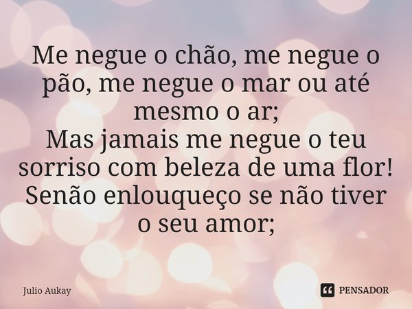 ⁠Me negue o chão, me negue o pão, me negue o mar ou até mesmo o ar;
Mas jamais me negue o teu sorriso com beleza de uma flor!
Senão enlouqueço se não tiver o se... Frase de Julio Aukay.
