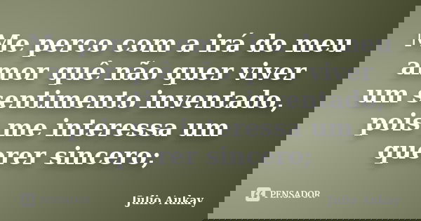 Me perco com a irá do meu amor quê não quer viver um sentimento inventado, pois me interessa um querer sincero;... Frase de Julio Aukay.